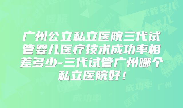 广州公立私立医院三代试管婴儿医疗技术成功率相差多少-三代试管广州哪个私立医院好！