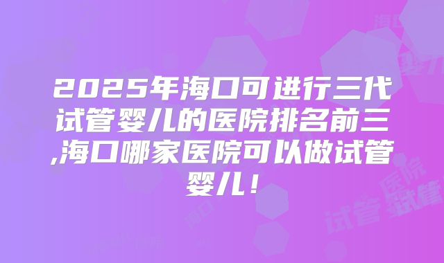 2025年海口可进行三代试管婴儿的医院排名前三,海口哪家医院可以做试管婴儿！