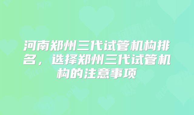 河南郑州三代试管机构排名,选择郑州三代试管机构的注意事项