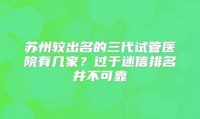 苏州较出名的三代试管医院有几家?过于迷信排名并不可靠