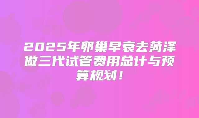 2025年卵巢早衰去菏泽做三代试管费用总计与预算规划！