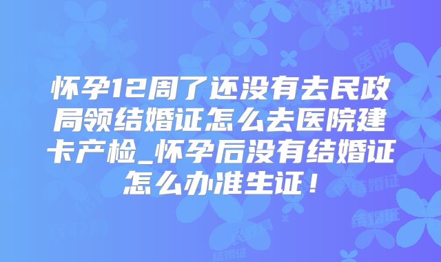 怀孕12周了还没有去民政局领结婚证怎么去医院建卡产检_怀孕后没有结婚证怎么办准生证！