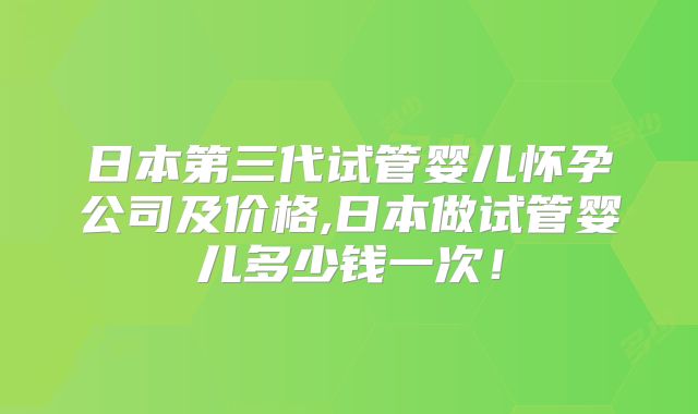日本第三代试管婴儿怀孕公司及价格,日本做试管婴儿多少钱一次!