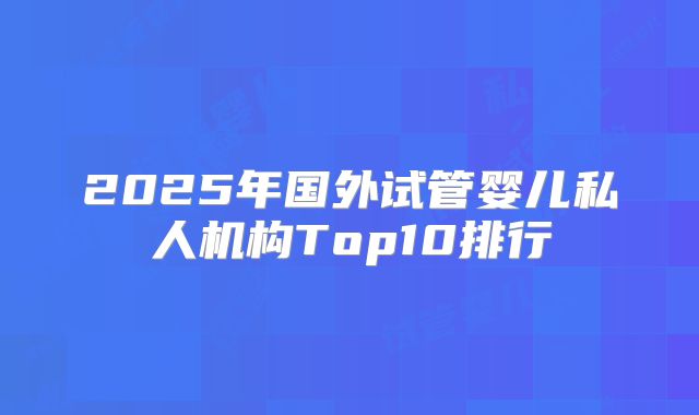 2025年国外试管婴儿私人机构Top10排行