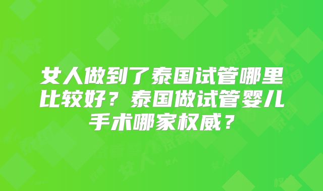女人做到了泰国试管哪里比较好？泰国做试管婴儿手术哪家权威？
