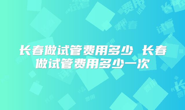 长春做试管费用多少 长春做试管费用多少一次