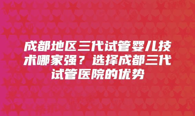成都地区三代试管婴儿技术哪家强？选择成都三代试管医院的优势