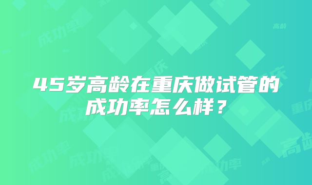 45岁高龄在重庆做试管的成功率怎么样?