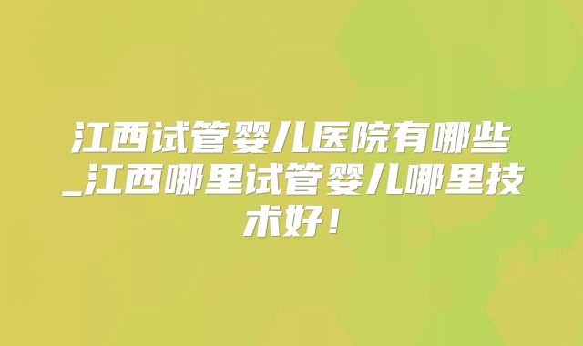 江西试管婴儿医院有哪些_江西哪里试管婴儿哪里技术好！