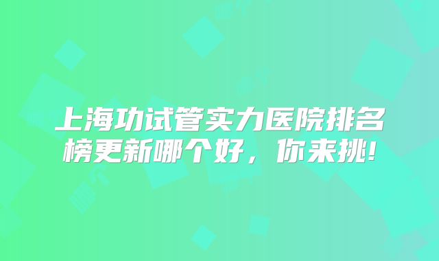 上海功试管实力医院排名榜更新哪个好，你来挑!