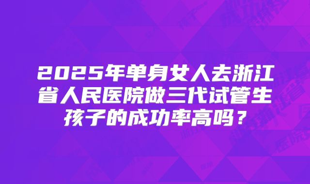2025年单身女人去浙江省人民医院做三代试管生孩子的成功率高吗？