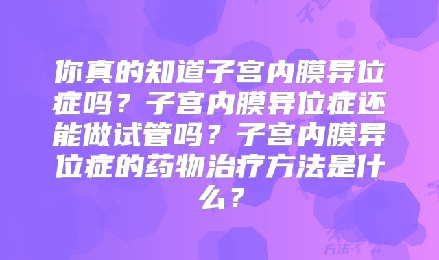 你真的知道子宫内膜异位症吗?子宫内膜异位症还能做试管吗?子宫内膜异位症的药物治疗方法是什么?