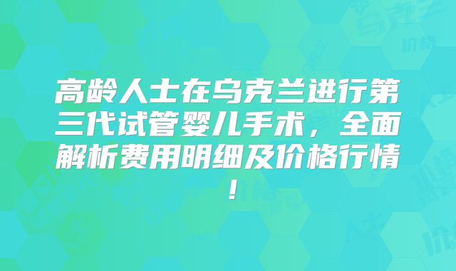 高龄人士在乌克兰进行第三代试管婴儿手术,全面解析费用明细及价格行情!