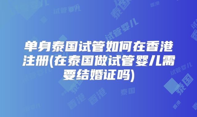 单身泰国试管如何在香港注册(在泰国做试管婴儿需要结婚证吗)