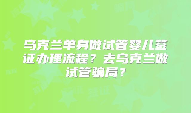 乌克兰单身做试管婴儿签证办理流程？去乌克兰做试管骗局？