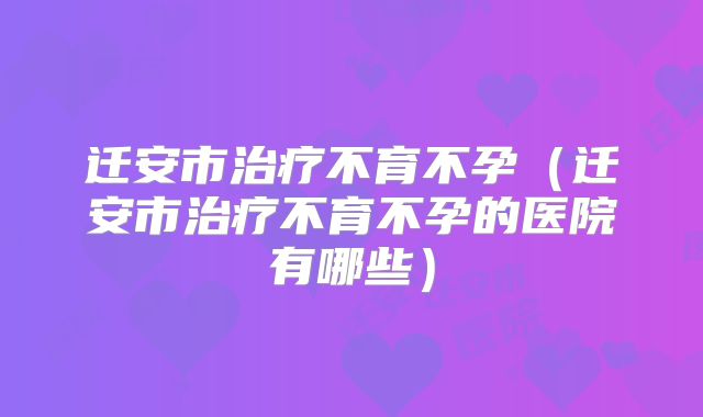 迁安市治疗不育不孕(迁安市治疗不育不孕的医院有哪些)