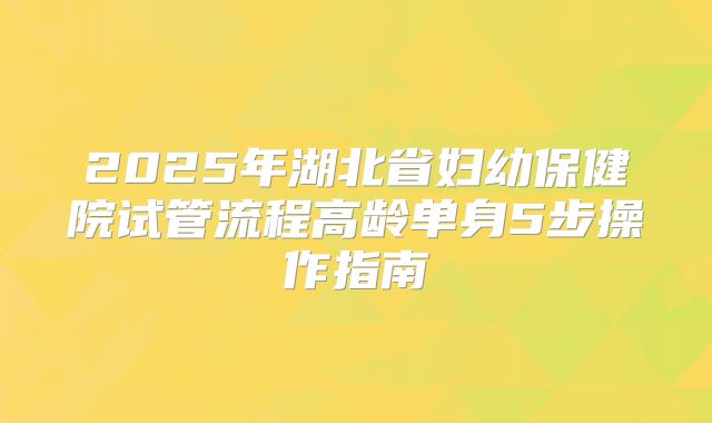 2025年湖北省妇幼保健院试管流程高龄单身5步操作指南
