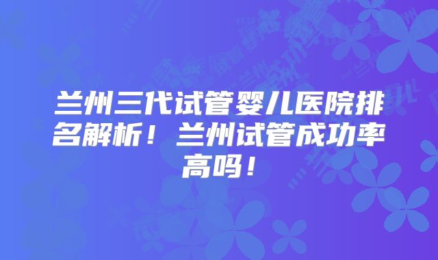 兰州三代试管婴儿医院排名解析！兰州试管成功率高吗！