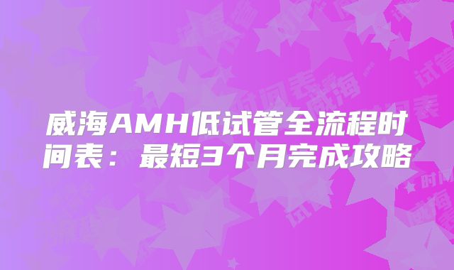 威海AMH低试管全流程时间表：最短3个月完成攻略
