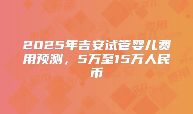 2025年吉安试管婴儿费用预测,5万至15万人民币