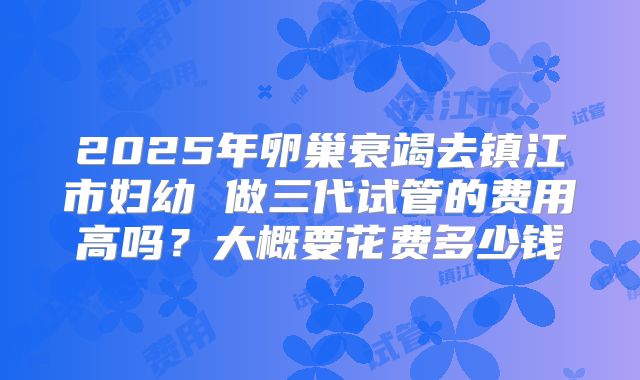2025年卵巢衰竭去镇江市妇幼 做三代试管的费用高吗?大概要花费多少钱