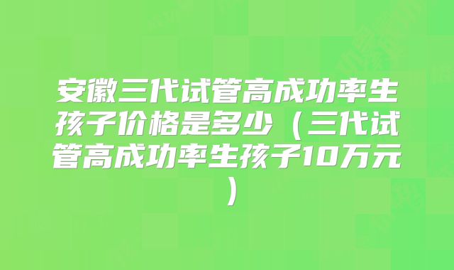 安徽三代试管高成功率生孩子价格是多少（三代试管高成功率生孩子10万元）