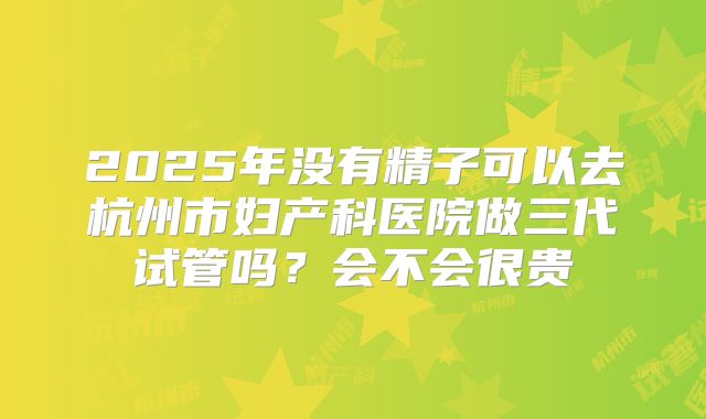 2025年没有精子可以去杭州市妇产科医院做三代试管吗？会不会很贵