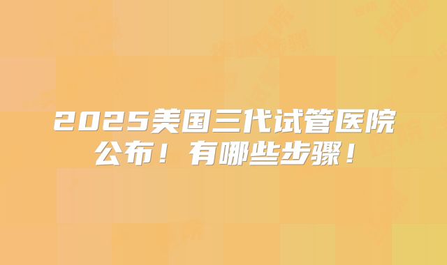 2025美国三代试管医院公布!有哪些步骤!