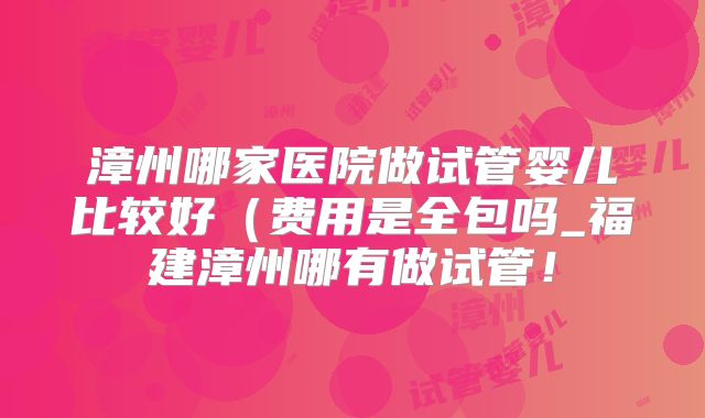 漳州哪家医院做试管婴儿比较好（费用是全包吗_福建漳州哪有做试管！