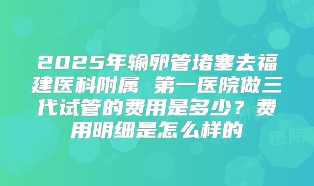 2025年输卵管堵塞去福建医科附属 第一医院做三代试管的费用是多少？费用明细是怎么样的