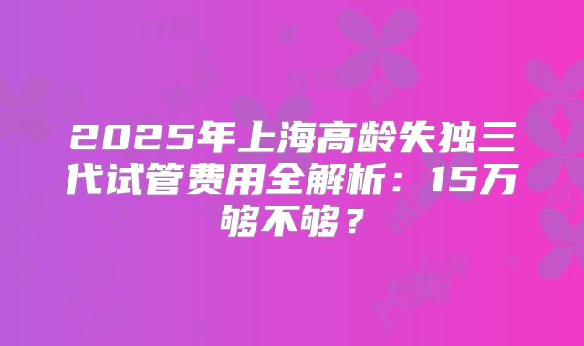 2025年上海高龄失独三代试管费用全解析：15万够不够？