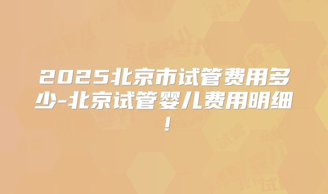2025北京市试管费用多少-北京试管婴儿费用明细！