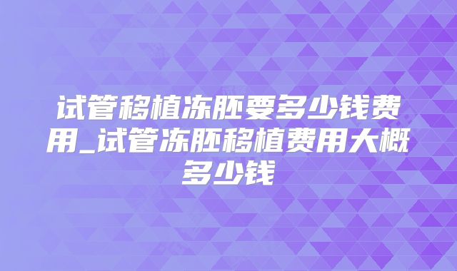 试管移植冻胚要多少钱费用_试管冻胚移植费用大概多少钱