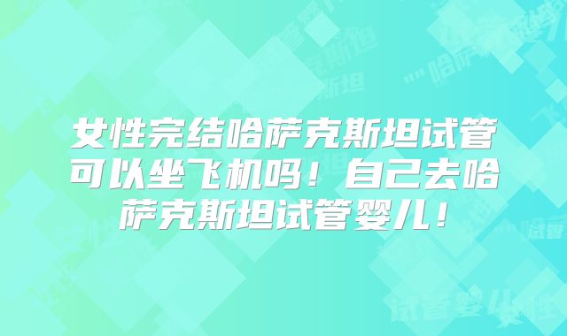 女性完结哈萨克斯坦试管可以坐飞机吗！自己去哈萨克斯坦试管婴儿！