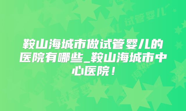 鞍山海城市做试管婴儿的医院有哪些_鞍山海城市中心医院！
