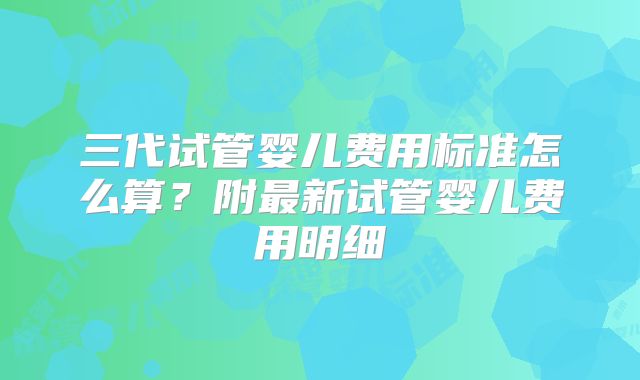 三代试管婴儿费用标准怎么算?附最新试管婴儿费用明细