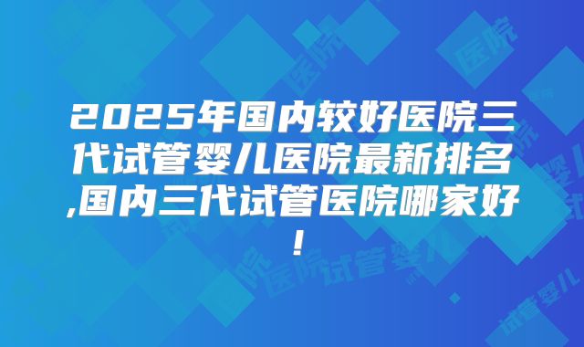 2025年国内较好医院三代试管婴儿医院最新排名,国内三代试管医院哪家好！