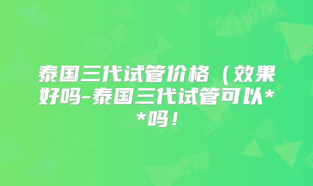 泰国三代试管价格(效果好吗-泰国三代试管可以**吗!