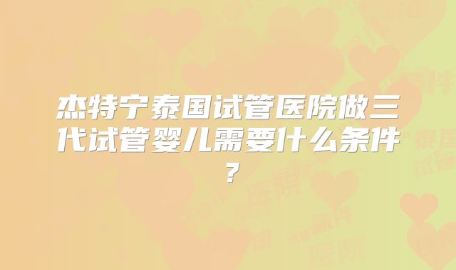 杰特宁泰国试管医院做三代试管婴儿需要什么条件?