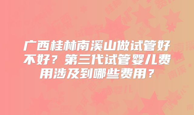 广西桂林南溪山做试管好不好？第三代试管婴儿费用涉及到哪些费用？