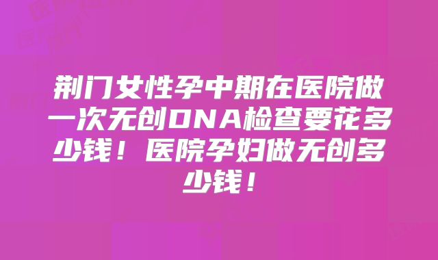 荆门女性孕中期在医院做一次无创DNA检查要花多少钱！医院孕妇做无创多少钱！