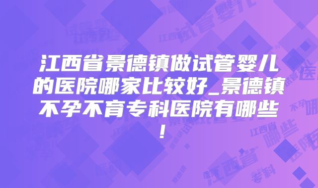 江西省景德镇做试管婴儿的医院哪家比较好_景德镇不孕不育专科医院有哪些!