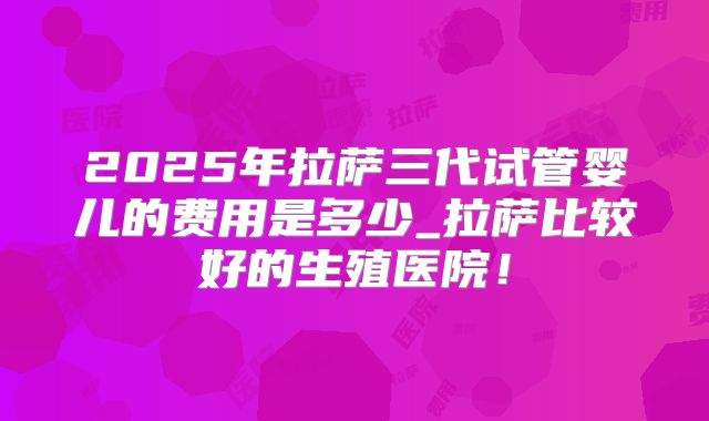 2025年拉萨三代试管婴儿的费用是多少_拉萨比较好的生殖医院!