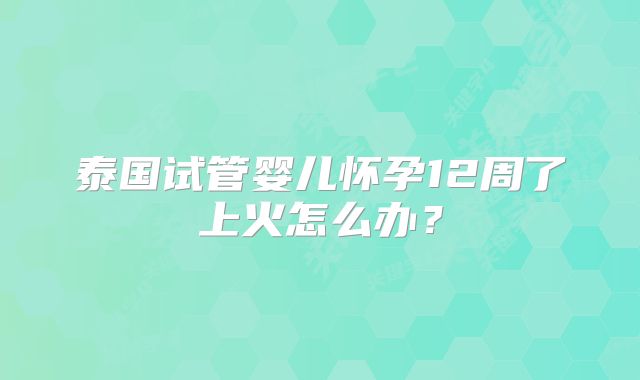 泰国试管婴儿怀孕12周了上火怎么办？