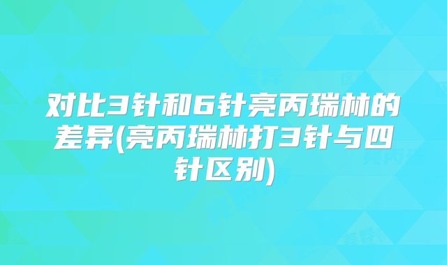 对比3针和6针亮丙瑞林的差异(亮丙瑞林打3针与四针区别)
