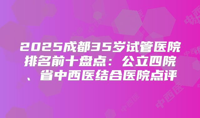 2025成都35岁试管医院排名前十盘点:公立四院、省中西医结合医院点评