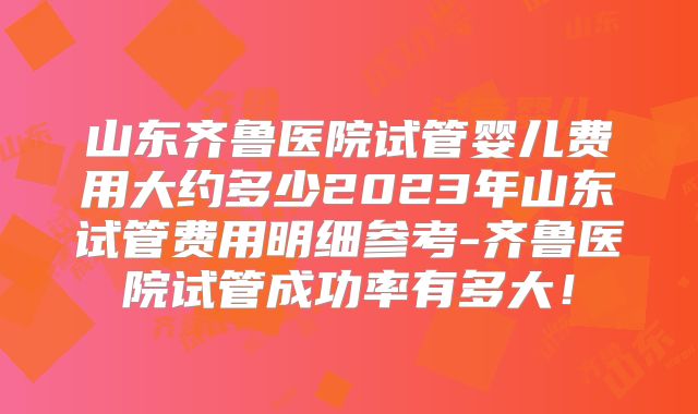 山东齐鲁医院试管婴儿费用大约多少2023年山东试管费用明细参考-齐鲁医院试管成功率有多大！