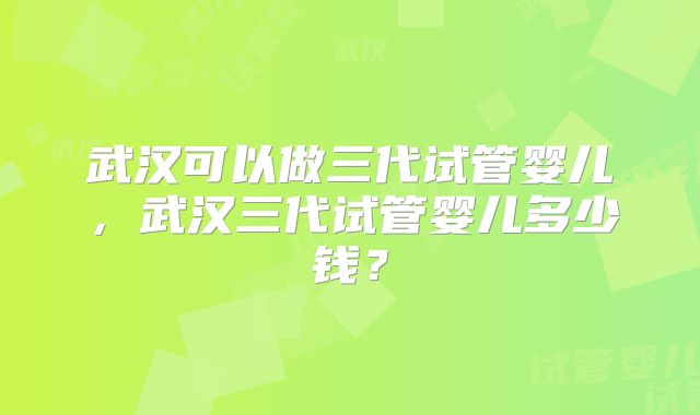 武汉可以做三代试管婴儿，武汉三代试管婴儿多少钱？