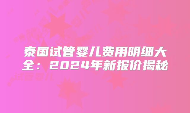 泰国试管婴儿费用明细大全:2024年新报价揭秘