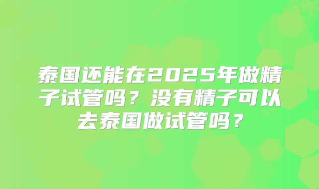 泰国还能在2025年做精子试管吗？没有精子可以去泰国做试管吗？
